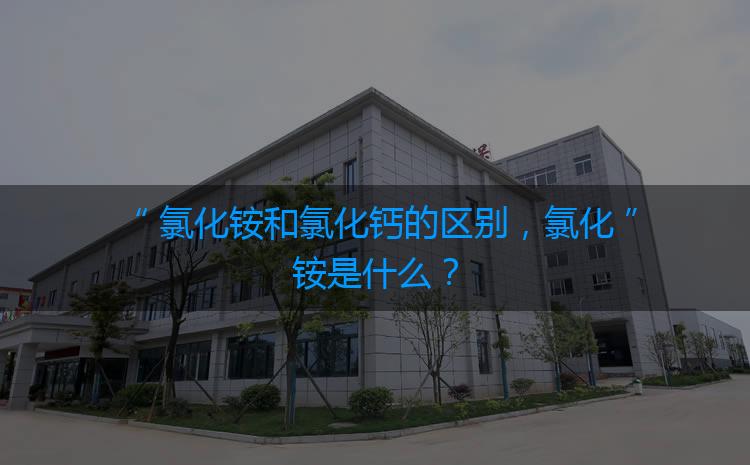 氯化銨和氯化鈣的區(qū)別，氯化銨是什么？