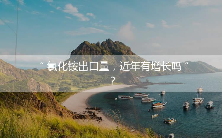 氯化銨出口量，近年有增長(zhǎng)嗎？